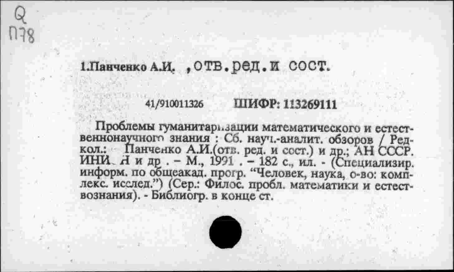 ﻿$ 098
1 Ланченко АД. ,ОТВ,рбД.И СОСТ.
41/910011326 ШИФР: 113269111
Проблемы гуманитаризации математического и естественнонаучного знания : С6. науч.-аналит. обзоров / Ред-кол.: Панченко А.И.(оте. ред. и ссст.) и др.; АН СССР. ИНИ Я и др . - М., 1991 . — 182 с., ил. - (Специализир. информ, по общеакад, прогр. “Человек, наука, о-во: комплекс. исслед.”) (Сер.: Филос. пробл. математики и естествознания). - Библиогр. в конце ст.